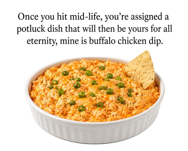 Once you hit mid-life, you're assigned a potluck dish that will then be yours for all eternity, mine is buffalo chicken dip.