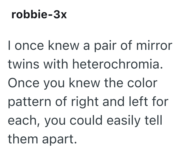 robbie-3x I once knew a pair of mirror twins with heterochromia. Once you knew the color pattern of right and left for each, you could easily tell them apart.