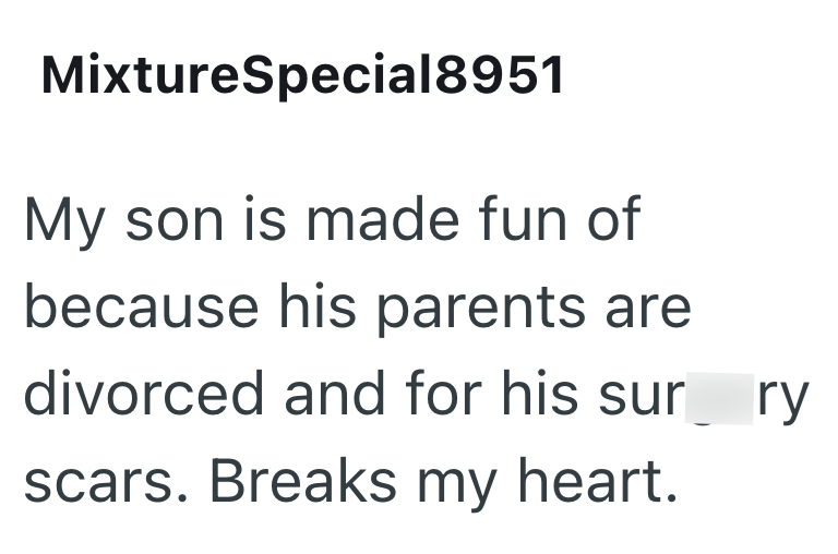 MixtureSpecial8951 My son is made fun of because his parents are divorced and for his surry scars. Breaks my heart.