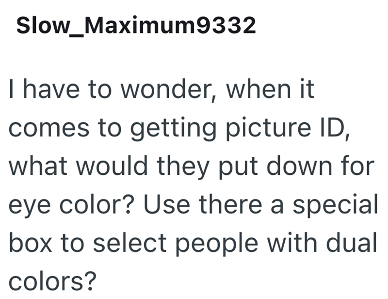 Slow_Maximum9332 I have to wonder, when it comes to getting picture ID, what would they put down for eye color? Use there a special box to select people with dual colors?