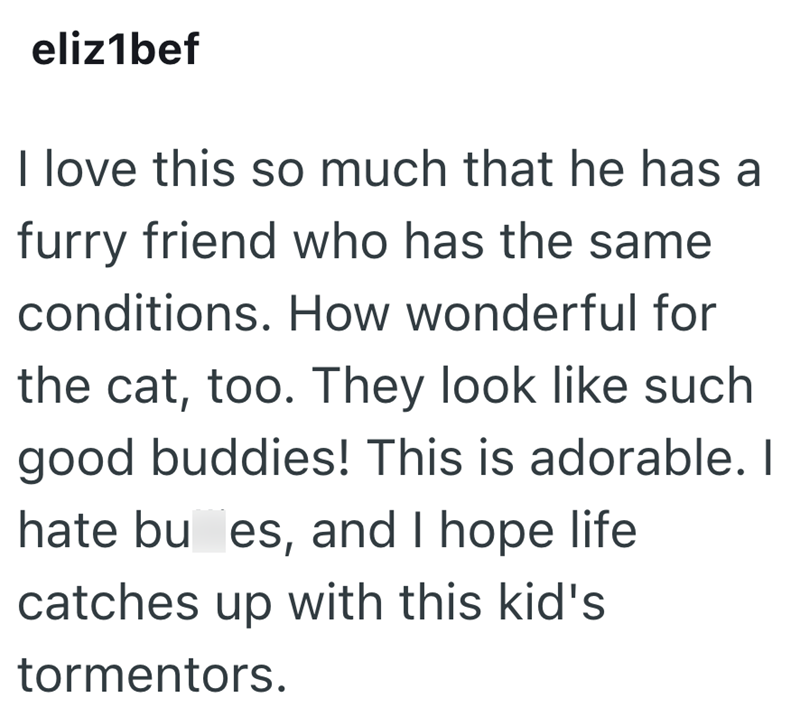 eliz1bef I love this so much that he has a furry friend who has the same conditions. How wonderful for the cat, too. They look like such good buddies! This is adorable. I hate bu es, and I hope life catches up with this kid's tormentors.