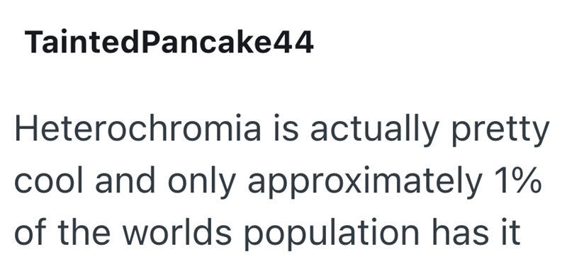 TaintedPancake44 Heterochromia is actually pretty cool and only approximately 1% of the worlds population has it
