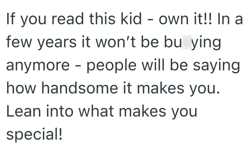 If you read this kid - own it!! In a few years it won't be bu ying. anymore - people will be saying how handsome it makes you. Lean into what makes you special!