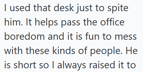 I used that desk just to spite him. It helps pass the office boredom and it is fun to mess with these kinds of people. He is short so I always raised it to