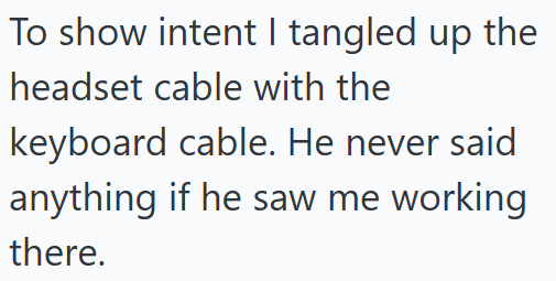 To show intent I tangled up the headset cable with the keyboard cable. He never said anything if he saw me working there.