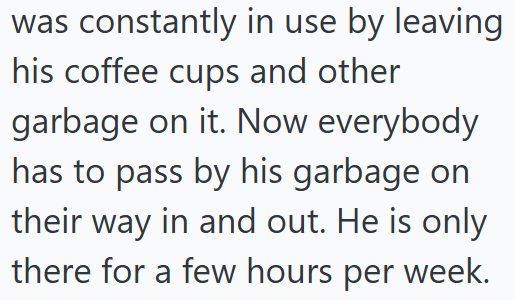 was constantly in use by leaving his coffee cups and other garbage on it. Now everybody. has to pass by his garbage on their way in and out. He is only there for a few hours per week.