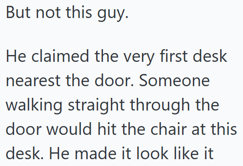 But not this guy. He claimed the very first desk nearest the door. Someone walking straight through the door would hit the chair at this desk. He made it look like it