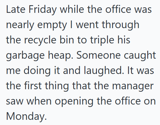 Late Friday while the office was nearly empty I went through the recycle bin to triple his garbage heap. Someone caught me doing it and laughed. It was the first thing that the manager saw when opening the office on Monday.