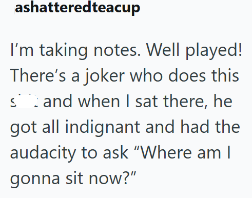 ashatteredteacup I'm taking notes. Well played! There's a joker who does this sand when I sat there, he got all indignant and had the audacity to ask "Where am I gonna sit now?"