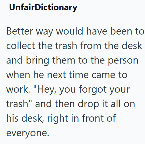 UnfairDictionary Better way would have been to collect the trash from the desk and bring them to the person when he next time came to work. "Hey, you forgot your trash" and then drop it all on his desk, right in front of everyone.