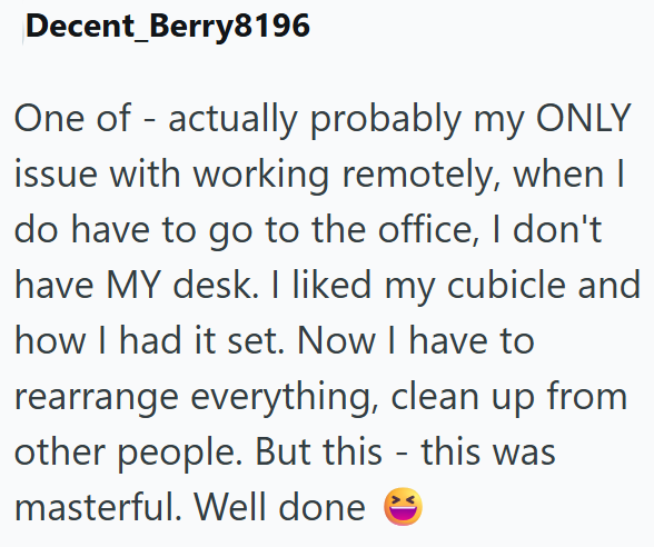 Decent_Berry8196 One of actually probably my ONLY issue with working remotely, when I do have to go to the office, I don't have MY desk. I liked my cubicle and how I had it set. Now I have to rearrange everything, clean up from other people. But this - this was masterful. Well done
