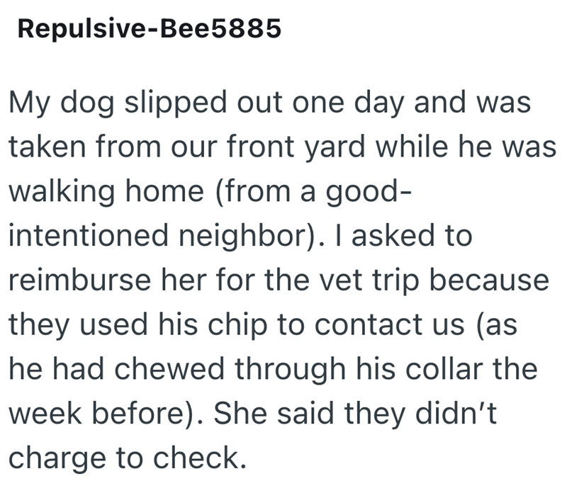 Repulsive-Bee5885 My dog slipped out one day and was taken from our front yard while he was walking home (from a good- intentioned neighbor). I asked to reimburse her for the vet trip because they used his chip to contact us (as he had chewed through his collar the week before). She said they didn't charge to check.