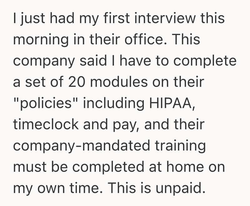 I just had my first interview this morning in their office. This company said I have to complete a set of 20 modules on their "policies" including HIPAA, timeclock and pay, and their company-mandated training must be completed at home on my own time. This is unpaid.