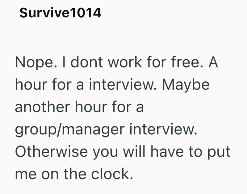 Survive1014 Nope. I dont work for free. A hour for a interview. Maybe another hour for a group/manager interview. Otherwise you will have to put me on the clock.