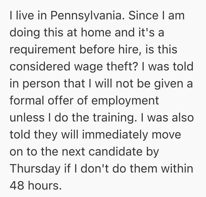 I live in Pennsylvania. Since I am doing this at home and it's a requirement before hire, is this considered wage theft? I was told in person that I will not be given a formal offer of employment unless I do the training. I was also told they will immediately move on to the next candidate by Thursday if I don't do them within 48 hours.