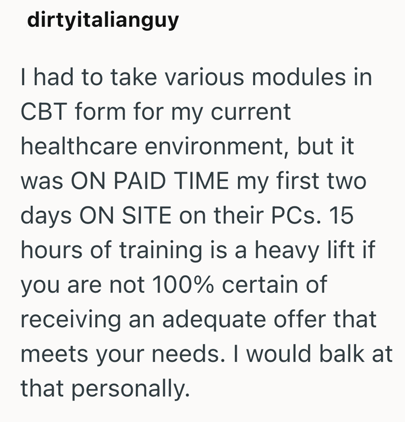 dirtyitalianguy I had to take various modules in CBT form for my current healthcare environment, but it was ON PAID TIME my first two days ON SITE on their PCs. 15 hours of training is a heavy lift if you are not 100% certain of receiving an adequate offer that meets your needs. I would balk at that personally.