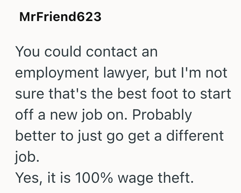 MrFriend623 You could contact an employment lawyer, but I'm not sure that's the best foot to start off a new job on. Probably better to just go get a different job. Yes, it is 100% wage theft.