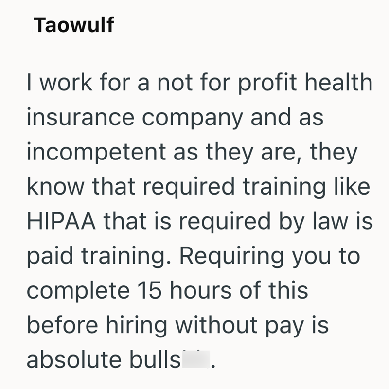 Taowulf I work for a not for profit health insurance company and as incompetent as they are, they know that required training like HIPAA that is required by law is paid training. Requiring you to complete 15 hours of this before hiring without pay is absolute bulls