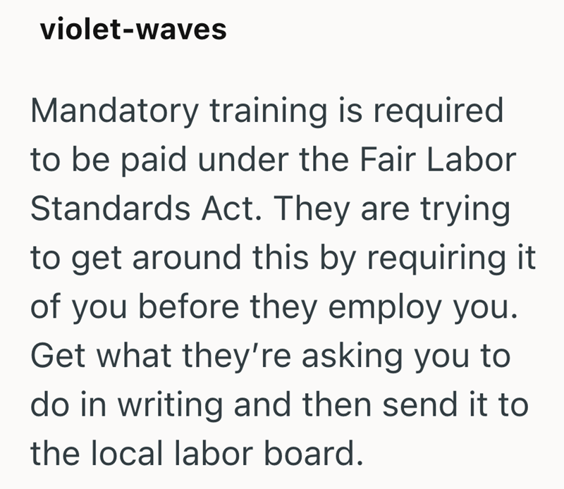 violet-waves Mandatory training is required to be paid under the Fair Labor Standards Act. They are trying to get around this by requiring it of you before they employ you. Get what they're asking you to do in writing and then send it to the local labor board.