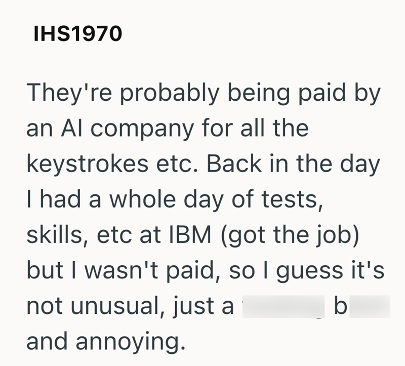 IHS1970 They're probably being paid by an Al company for all the keystrokes etc. Back in the day I had a whole day of tests, skills, etc at IBM (got the job) but I wasn't paid, so I guess it's not unusual, just a and annoying. b