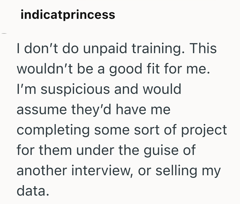 indicatprincess I don't do unpaid training. This wouldn't be a good fit for me. I'm suspicious and would assume they'd have me completing some sort of project for them under the guise of another interview, or selling my data.