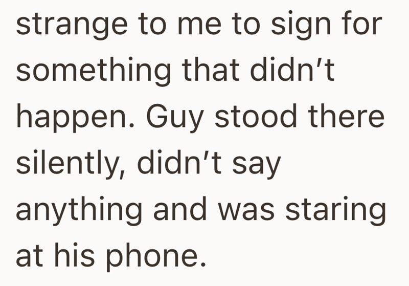 strange to me to sign for something that didn't happen. Guy stood there silently, didn't say anything and was staring at his phone.