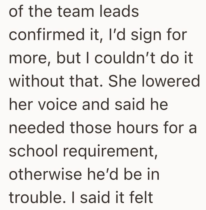 of the team leads confirmed it, I'd sign for more, but I couldn't do it without that. She lowered her voice and said he needed those hours for a school requirement, otherwise he'd be in trouble. I said it felt