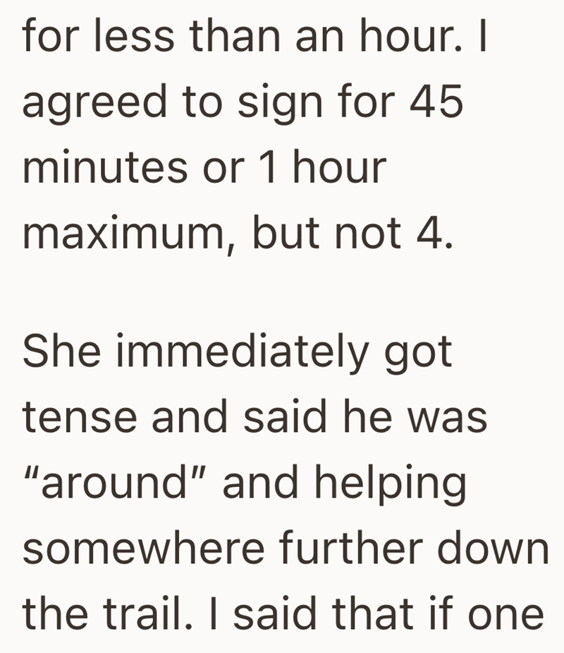 for less than an hour. I agreed to sign for 45 minutes or 1 hour maximum, but not 4. She immediately got tense and said he was "around" and helping somewhere further down the trail. I said that if one