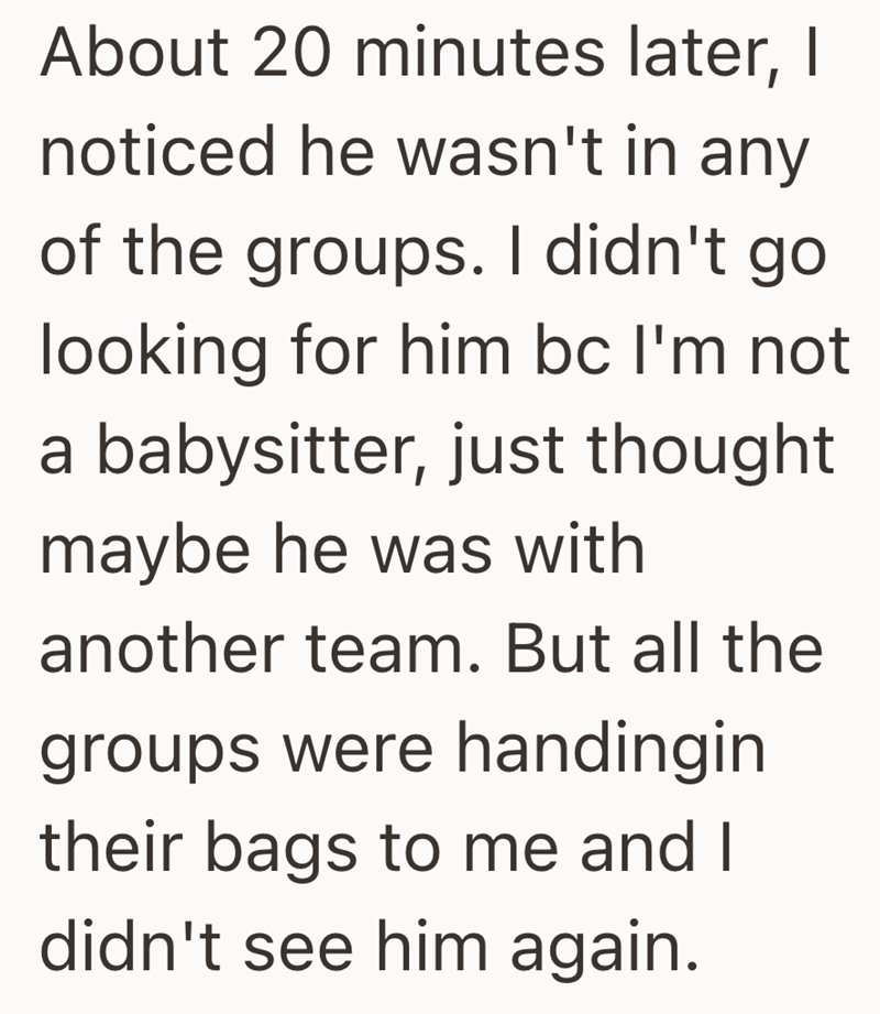 About 20 minutes later, I noticed he wasn't in any of the groups. I didn't go looking for him bc I'm not a babysitter, just thought maybe he was with another team. But all the groups were handingin their bags to me and I didn't see him again.