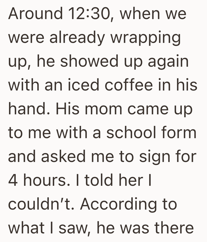 Around 12:30, when we were already wrapping up, he showed up again with an iced coffee in his hand. His mom came up to me with a school form and asked me to sign for 4 hours. I told her I couldn't. According to what I saw, he was there