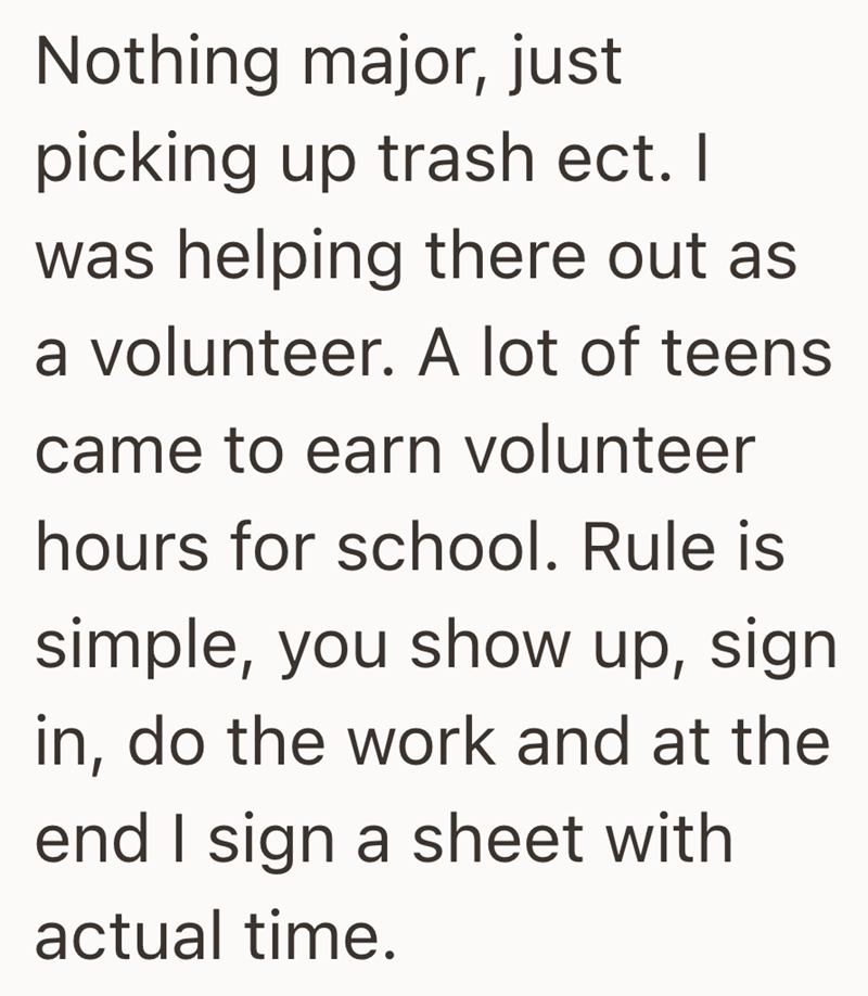 Nothing major, just picking up trash ect. I was helping there out as a volunteer. A lot of teens came to earn volunteer hours for school. Rule is simple, you show up, sign in, do the work and at the end I sign a sheet with actual time.