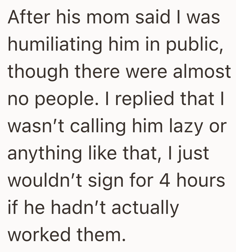 After his mom said I was humiliating him in public, though there were almost no people. I replied that I wasn't calling him lazy or anything like that, I just wouldn't sign for 4 hours if he hadn't actually worked them.