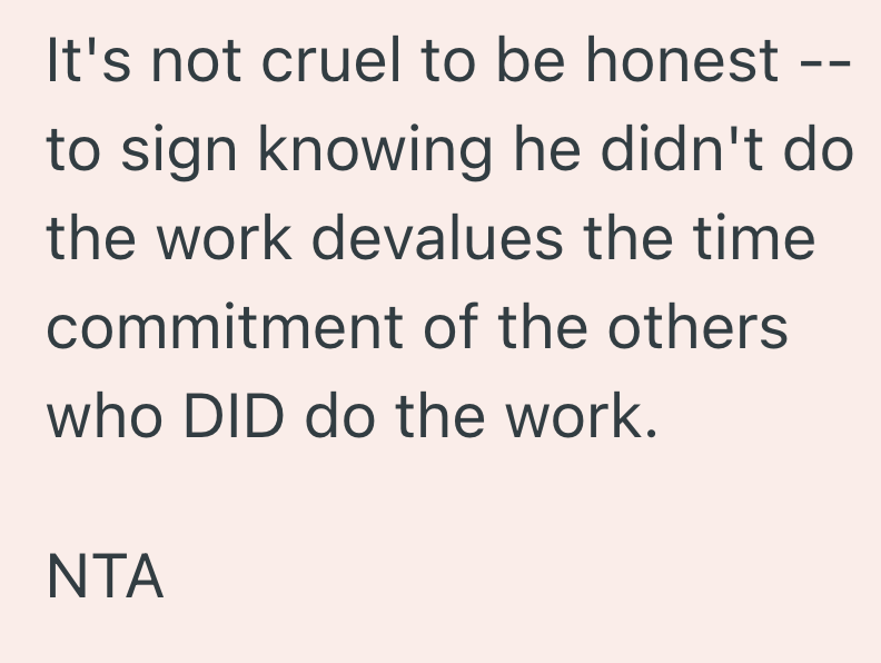 It's not cruel to be honest to sign knowing he didn't do the work devalues the time commitment of the others who DID do the work. NTA
