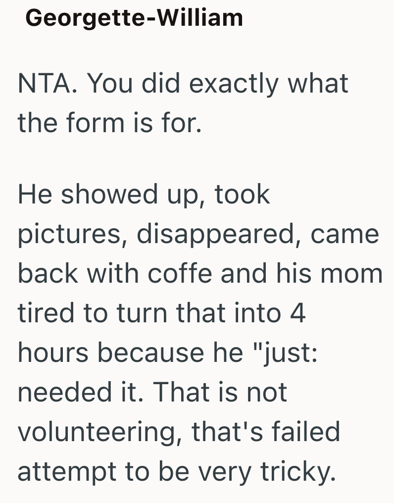 Georgette-William NTA. You did exactly what the form is for. He showed up, took pictures, disappeared, came back with coffe and his mom tired to turn that into 4 hours because he "just: needed it. That is not volunteering, that's failed attempt to be very tricky.