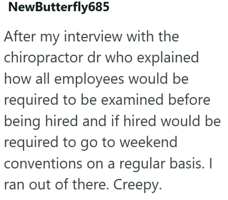 NewButterfly685 After my interview with the chiropractor dr who explained how all employees would be required to be examined before being hired and if hired would be required to go to weekend conventions on a regular basis. I ran out of there. Creepy.