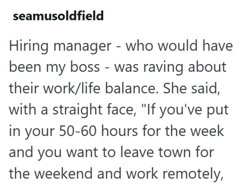 seamusoldfield Hiring manager - who would have been my boss - was raving about their work/life balance. She said, with a straight face, "If you've put in your 50-60 hours for the week and you want to leave town for the weekend and work remotely,