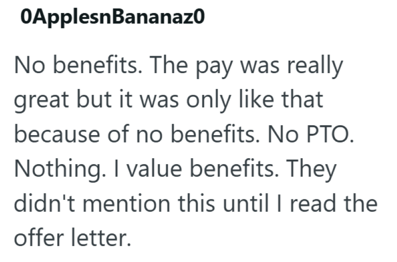 OApplesnBananazo No benefits. The pay was really great but it was only like that because of no benefits. No PTO. Nothing. I value benefits. They didn't mention this until I read the offer letter.