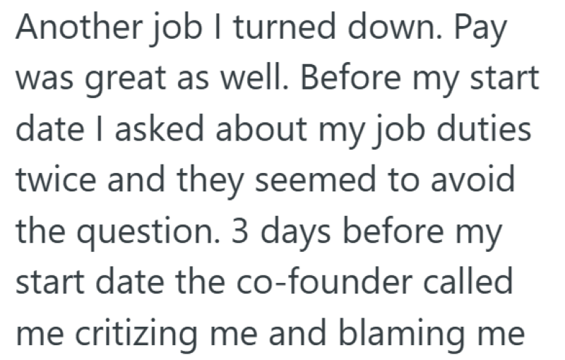 Another job I turned down. Pay was great as well. Before my start date I asked about my job duties twice and they seemed to avoid the question. 3 days before my start date the co-founder called me critizing me and blaming me