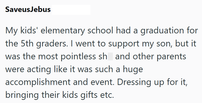 SaveusJebus My kids' elementary school had a graduation for the 5th graders. I went to support my son, but it was the most pointless sh and other parents were acting like it was such a huge accomplishment and event. Dressing up for it, bringing their kids gifts etc.