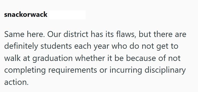 snackorwack Same here. Our district has its flaws, but there are definitely students each year who do not get to walk at graduation whether it be because of not completing requirements or incurring disciplinary action.