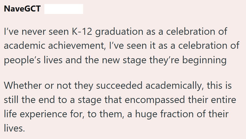 NaveGCT I've never seen K-12 graduation as a celebration of academic achievement, I've seen it as a celebration of people's lives and the new stage they're beginning Whether or not they succeeded academically, this is still the end to a stage that encompassed their entire life experience for, to them, a huge fraction of their lives.
