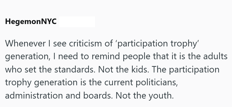 HegemonNYC Whenever I see criticism of 'participation trophy' generation, I need to remind people that it is the adults who set the standards. Not the kids. The participation trophy generation is the current politicians, administration and boards. Not the youth.