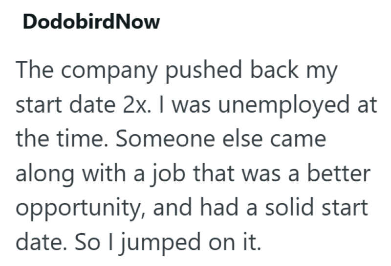 DodobirdNow The company pushed back my start date 2x. I was unemployed at the time. Someone else came along with a job that was a better opportunity, and had a solid start date. So I jumped on it.