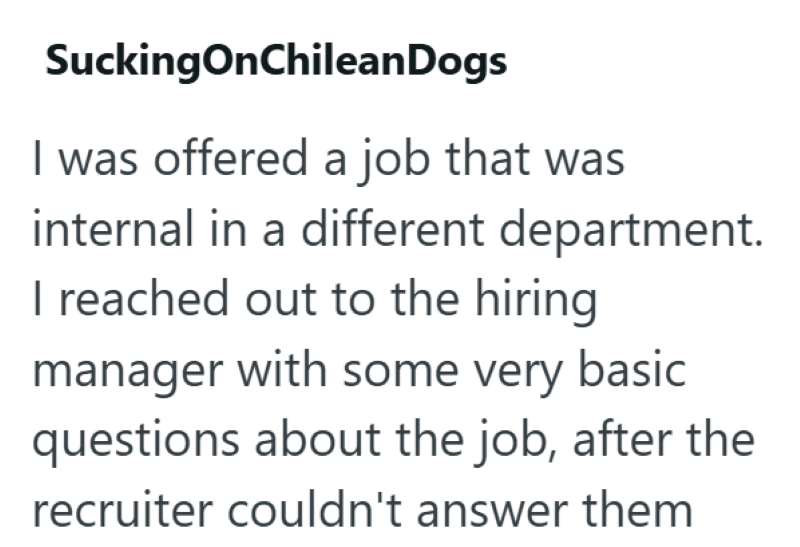 SuckingOnChileanDogs I was offered a job that was internal in a different department. I reached out to the hiring manager with some very basic questions about the job, after the recruiter couldn't answer them