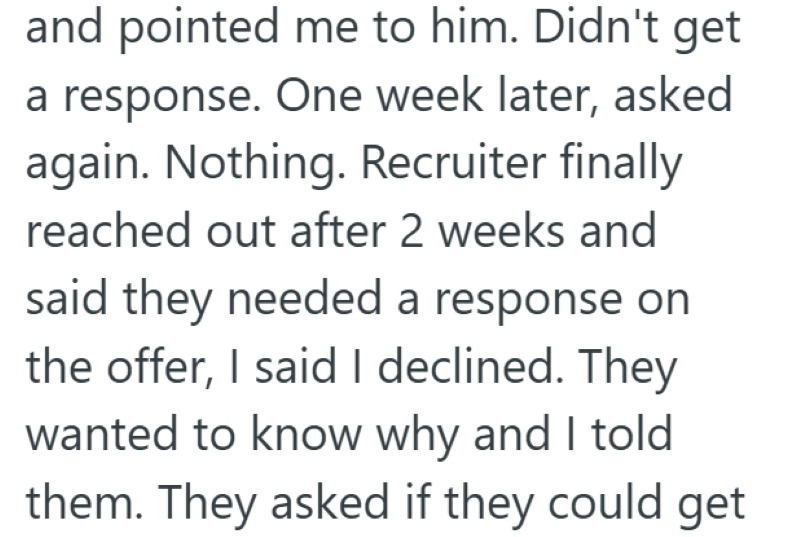 and pointed me to him. Didn't get a response. One week later, asked again. Nothing. Recruiter finally reached out after 2 weeks and said they needed a response on the offer, I said I declined. They wanted to know why and I told them. They asked if they could get