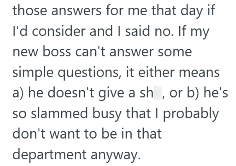 those answers for me that day if I'd consider and I said no. If my new boss can't answer some simple questions, it either means a) he doesn't give a sh, or b) he's so slammed busy that I probably don't want to be in that department anyway.