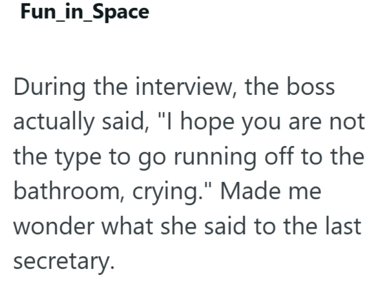 Fun_in_Space During the interview, the boss actually said, "I hope you are not the type to go running off to the bathroom, crying." Made me wonder what she said to the last secretary.