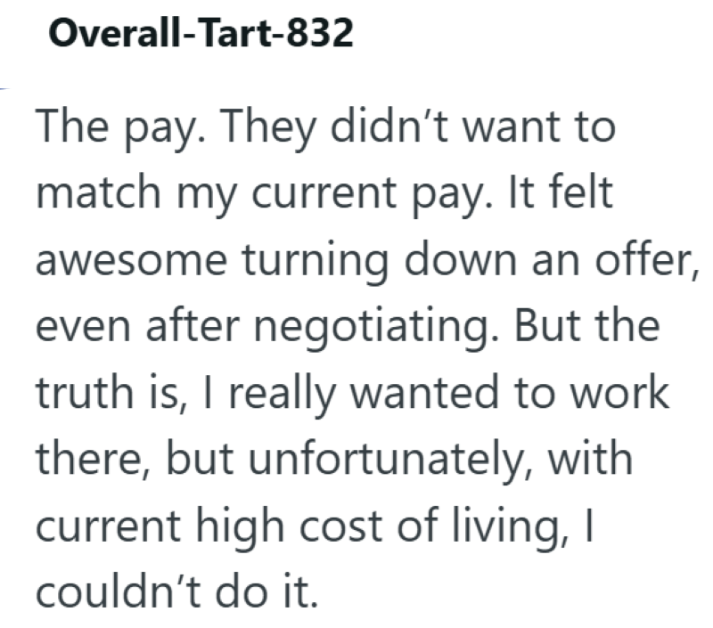 Overall-Tart-832 The pay. They didn't want to match my current pay. It felt awesome turning down an offer, even after negotiating. But the truth is, I really wanted to work there, but unfortunately, with current high cost of living, I couldn't do it.