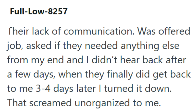 Full-Low-8257 Their lack of communication. Was offered job, asked if they needed anything else from my end and I didn't hear back after a few days, when they finally did get back to me 3-4 days later I turned it down. That screamed unorganized to me.
