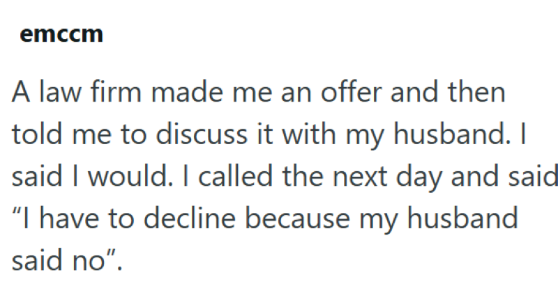emccm A law firm made me an offer and then told me to discuss it with my husband. I said I would. I called the next day and said "I have to decline because my husband said no".
